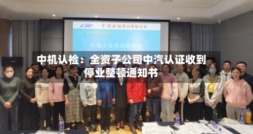 中机认检：全资子公司中汽认证收到停业整顿通知书