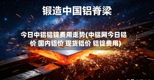 今日中铝铝锭费用走势(中铝网今日铝价 国内铝价 现货铝价 铝锭费用)-第2张图片