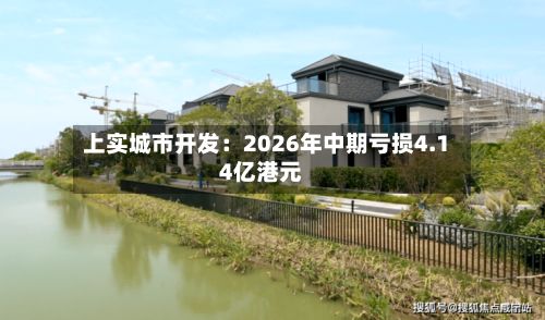 上实城市开发：2026年中期亏损4.14亿港元-第2张图片