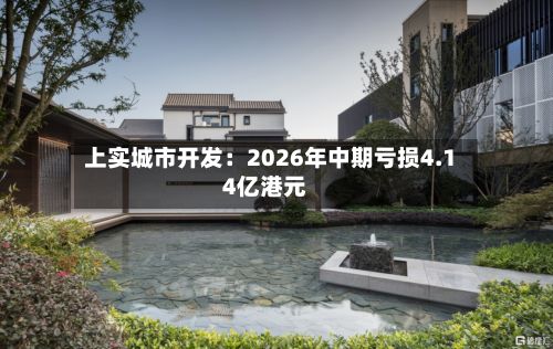 上实城市开发：2026年中期亏损4.14亿港元-第3张图片