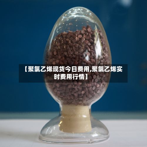 【聚氯乙烯现货今日费用,聚氯乙烯实时费用行情】