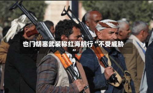 也门胡塞武装称红海航行“不受威胁”-第3张图片