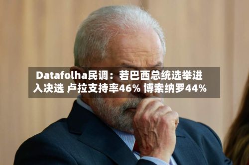 Datafolha民调:若巴西总统选举进入决选 卢拉支持率46% 博索纳罗44%-第2张图片