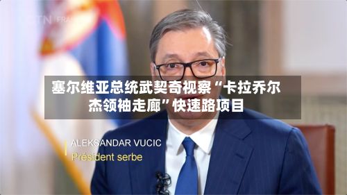 塞尔维亚总统武契奇视察“卡拉乔尔杰领袖走廊”快速路项目-第2张图片