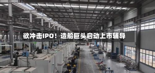 欲冲击IPO！造船巨头启动上市辅导