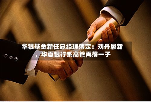 华银基金新任总经理落定：刘丹履新，华夏银行系高管再落一子-第2张图片