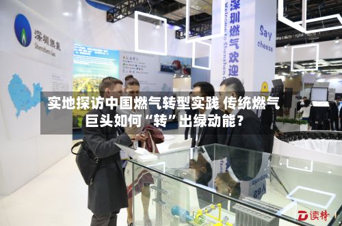 实地探访中国燃气转型实践 传统燃气巨头如何“转	”出绿动能？-第2张图片