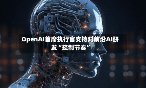 OpenAI首席执行官支持对前沿AI研发“控制节奏”-第2张图片
