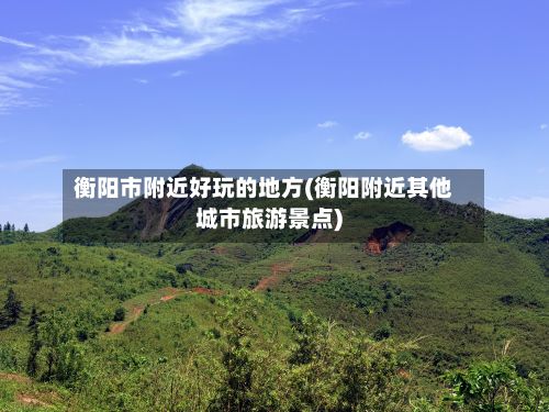 衡阳市附近好玩的地方(衡阳附近其他城市旅游景点)