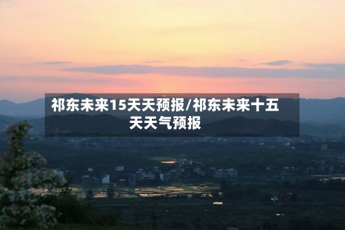 祁东未来15天天预报/祁东未来十五天天气预报-第2张图片