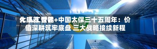 大康养 世界化 人工智能+中国太保三十五周年：价值深耕筑牢底盘 三大战略接续新程