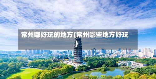 常州哪好玩的地方(常州哪些地方好玩)-第2张图片