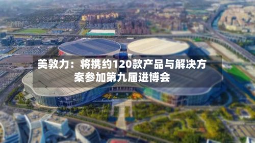 美敦力：将携约120款产品与解决方案参加第九届进博会