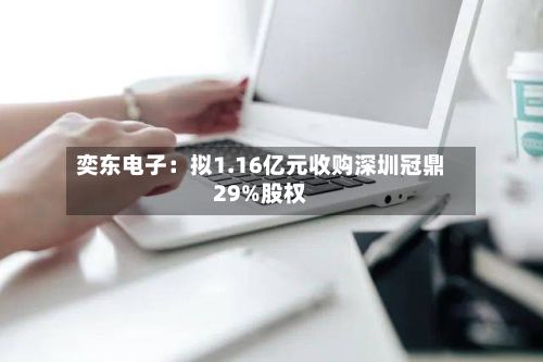 奕东电子：拟1.16亿元收购深圳冠鼎29%股权