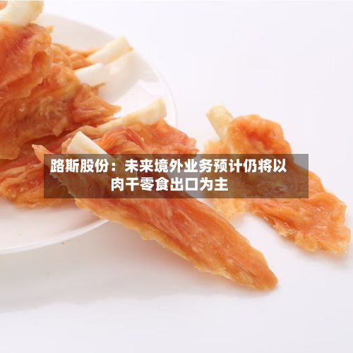 路斯股份:未来境外业务预计仍将以肉干零食出口为主-第3张图片