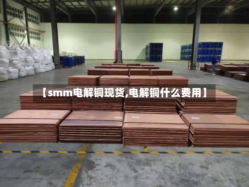 【smm电解铜现货,电解铜什么费用】
