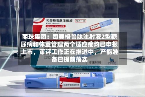 丽珠集团：司美格鲁肽注射液2型糖尿病和体重管理两个适应症均已申报上市	，审评工作正在推进中，产能准备已提前落实-第1张图片