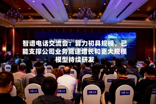 智谱电话交流会：算力初具规模	，已能支撑公司业务高速增长和更大规模模型持续研发-第1张图片