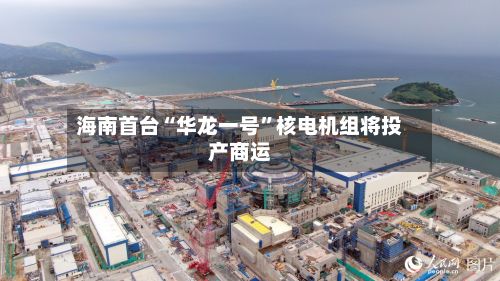 海南首台“华龙一号	”核电机组将投产商运-第3张图片