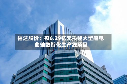 福达股份：拟6.29亿元投建大型船电曲轴数智化生产线项目