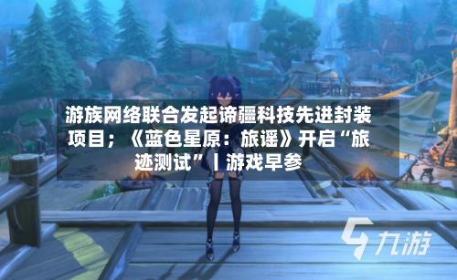 游族网络联合发起谛疆科技先进封装项目；《蓝色星原：旅谣》开启“旅迹测试”丨游戏早参