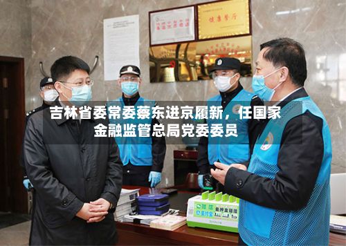 吉林省委常委蔡东进京履新，任国家金融监管总局党委委员-第2张图片