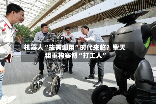 机器人“按需调用”时代来临？擎天租重构赛博“打工人	”-第2张图片