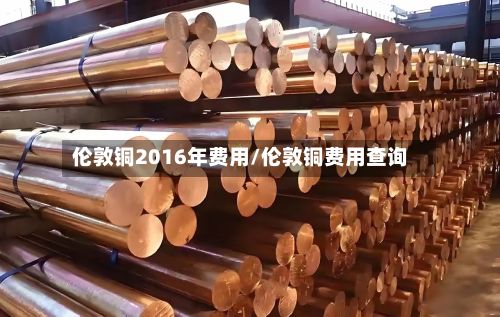 伦敦铜2016年费用/伦敦铜费用查询