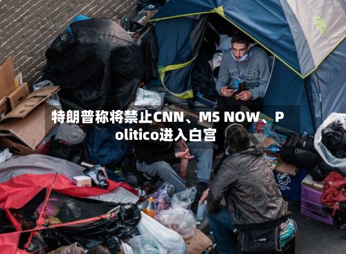 特朗普称将禁止CNN、MS NOW	、Politico进入白宫-第1张图片