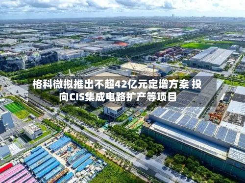 格科微拟推出不超42亿元定增方案 投向CIS集成电路扩产等项目-第2张图片
