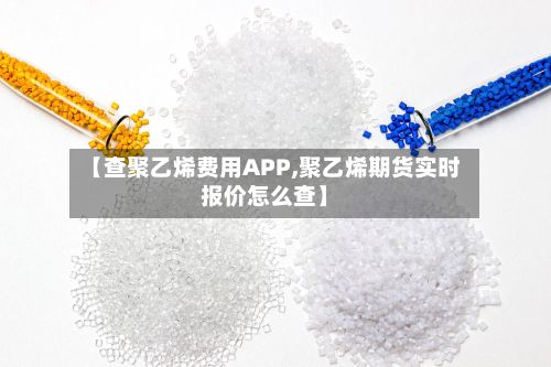 【查聚乙烯费用APP,聚乙烯期货实时报价怎么查】