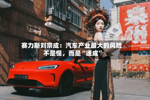 赛力斯刘宗成：汽车产业最大的风险不是慢，而是“速成	”-第1张图片