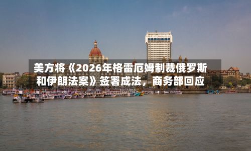 美方将《2026年格雷厄姆制裁俄罗斯和伊朗法案》签署成法	，商务部回应-第3张图片