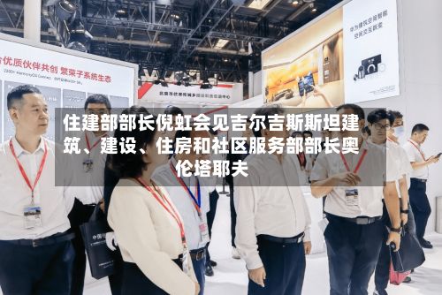 住建部部长倪虹会见吉尔吉斯斯坦建筑、建设	、住房和社区服务部部长奥伦塔耶夫-第2张图片
