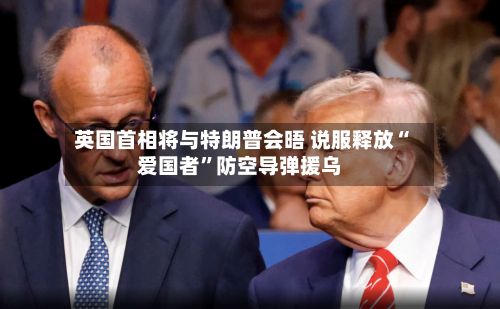 英国首相将与特朗普会晤 说服释放“爱国者	”防空导弹援乌-第3张图片
