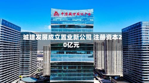 城建发展成立置业新公司 注册资本20亿元-第3张图片