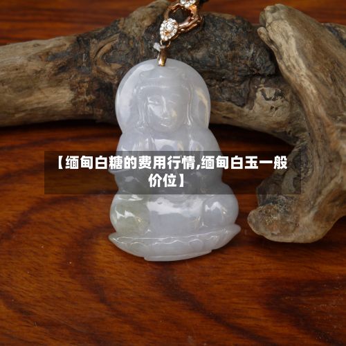 【缅甸白糖的费用行情,缅甸白玉一般价位】