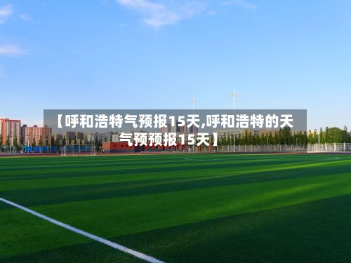 【呼和浩特气预报15天,呼和浩特的天气预预报15天】