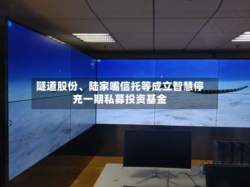 隧道股份、陆家嘴信托等成立智慧停充一期私募投资基金-第3张图片