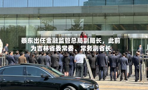 蔡东出任金融监管总局副局长	，此前为吉林省委常委	、常务副省长-第3张图片