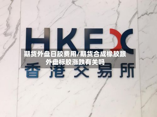 期货外盘日胶费用/期货合成橡胶跟外盘标胶涨跌有关吗-第3张图片