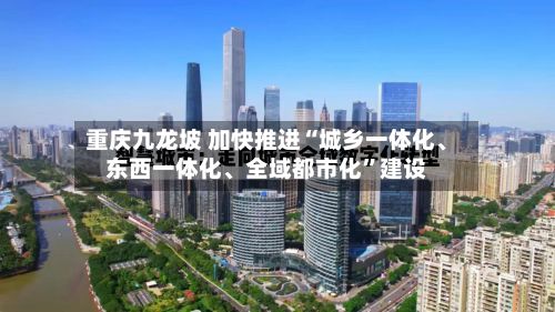重庆九龙坡 加快推进“城乡一体化	、东西一体化、全域都市化”建设-第2张图片