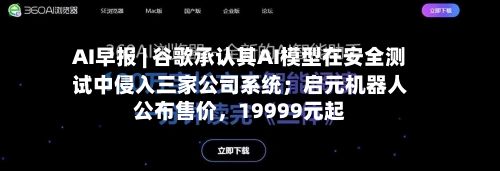AI早报 | 谷歌承认其AI模型在安全测试中侵入三家公司系统；启元机器人公布售价，19999元起-第2张图片