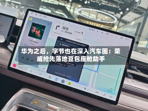 华为之后，字节也在深入汽车圈：荣威抢先落地豆包座舱助手
