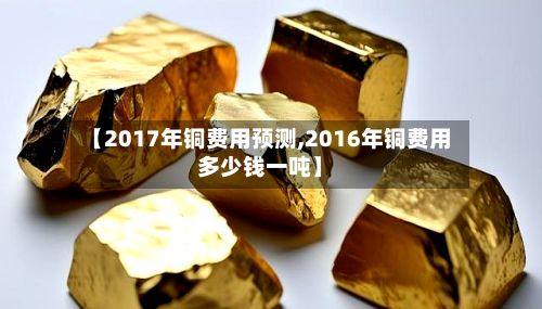 【2017年铜费用预测,2016年铜费用多少钱一吨】