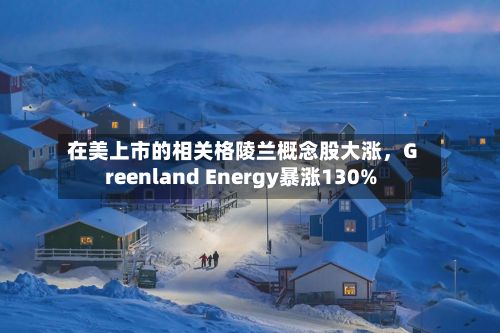 在美上市的相关格陵兰概念股大涨，Greenland Energy暴涨130%