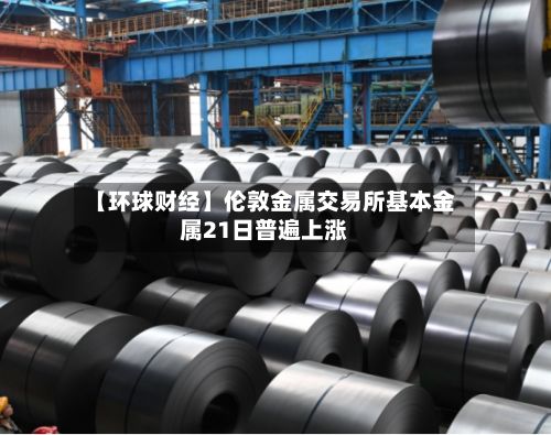 【环球财经】伦敦金属交易所基本金属21日普遍上涨-第3张图片