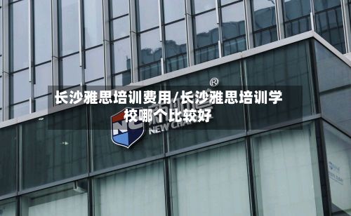 长沙雅思培训费用/长沙雅思培训学校哪个比较好-第3张图片