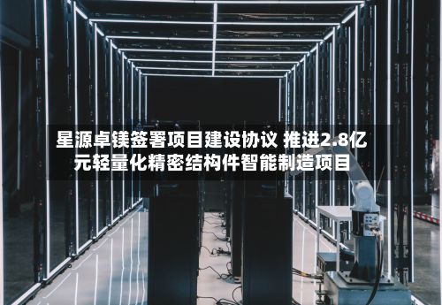 星源卓镁签署项目建设协议 推进2.8亿元轻量化精密结构件智能制造项目-第1张图片