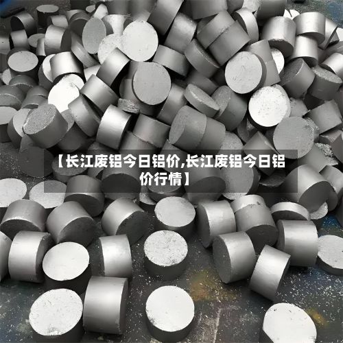 【长江废铝今日铝价,长江废铝今日铝价行情】